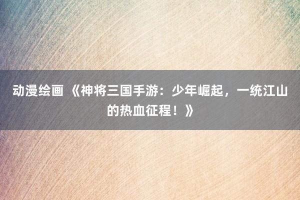 动漫绘画 《神将三国手游：少年崛起，一统江山的热血征程！》
