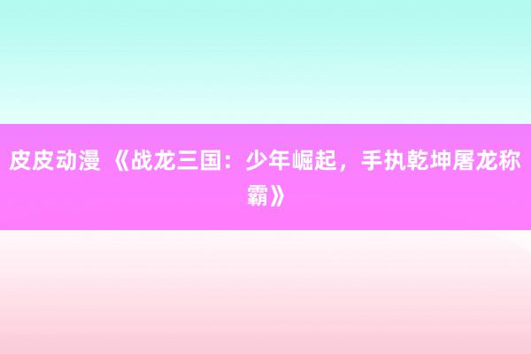 皮皮动漫 《战龙三国：少年崛起，手执乾坤屠龙称霸》