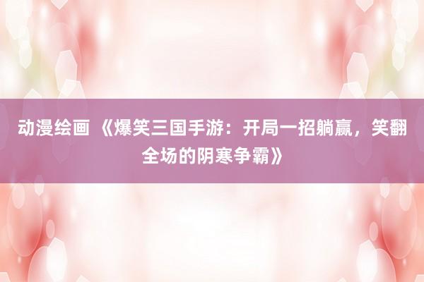 动漫绘画 《爆笑三国手游：开局一招躺赢，笑翻全场的阴寒争霸》