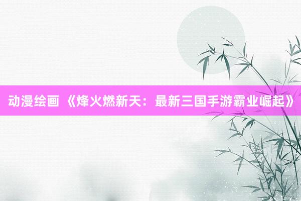 动漫绘画 《烽火燃新天：最新三国手游霸业崛起》