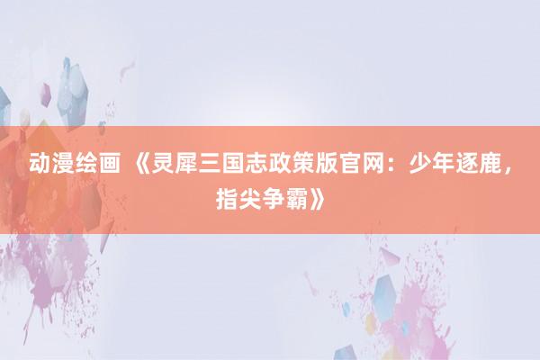 动漫绘画 《灵犀三国志政策版官网：少年逐鹿，指尖争霸》