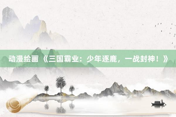 动漫绘画 《三国霸业：少年逐鹿，一战封神！》