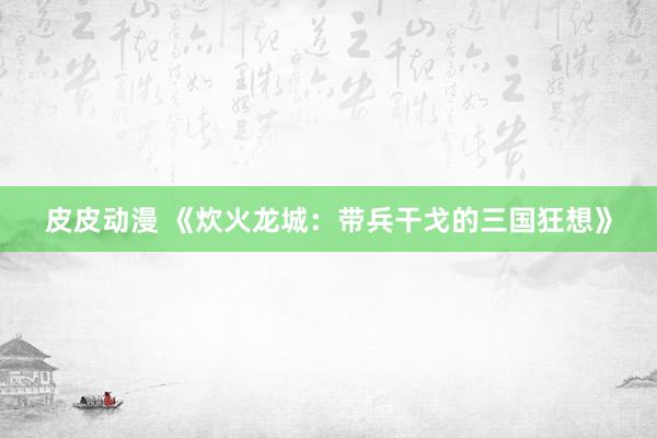 皮皮动漫 《炊火龙城：带兵干戈的三国狂想》
