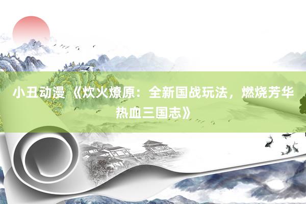 小丑动漫 《炊火燎原：全新国战玩法，燃烧芳华热血三国志》