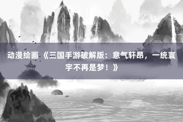 动漫绘画 《三国手游破解版：意气轩昂，一统寰宇不再是梦！》