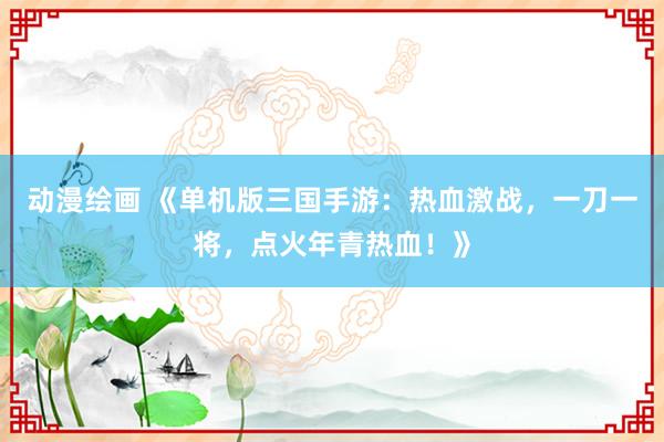 动漫绘画 《单机版三国手游：热血激战，一刀一将，点火年青热血！》