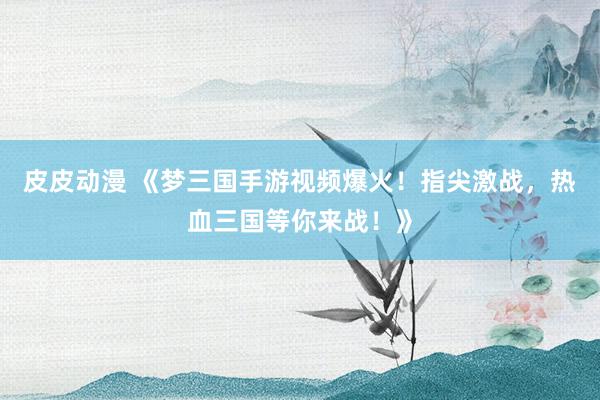 皮皮动漫 《梦三国手游视频爆火！指尖激战，热血三国等你来战！》
