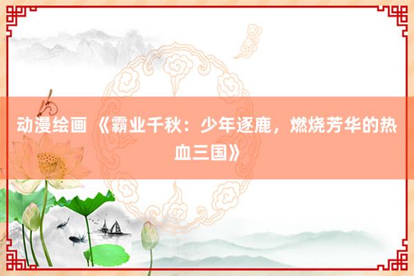 动漫绘画 《霸业千秋：少年逐鹿，燃烧芳华的热血三国》