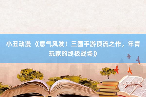 小丑动漫 《意气风发！三国手游顶流之作，年青玩家的终极战场》
