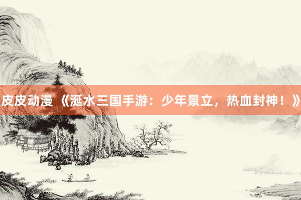 皮皮动漫 《涎水三国手游：少年景立，热血封神！》