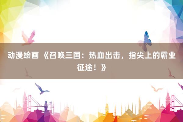 动漫绘画 《召唤三国：热血出击，指尖上的霸业征途！》