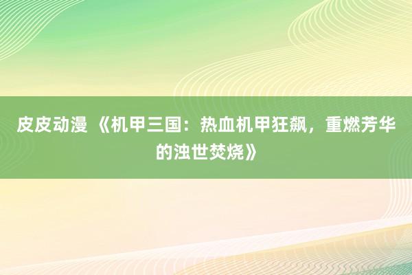 皮皮动漫 《机甲三国：热血机甲狂飙，重燃芳华的浊世焚烧》