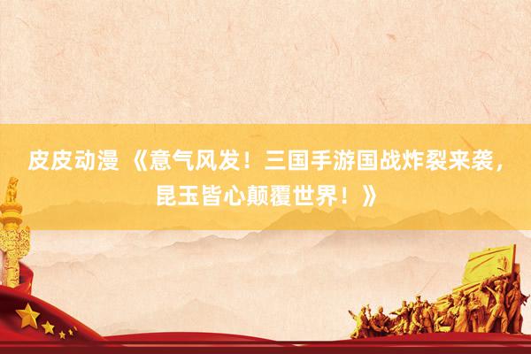 皮皮动漫 《意气风发！三国手游国战炸裂来袭，昆玉皆心颠覆世界！》