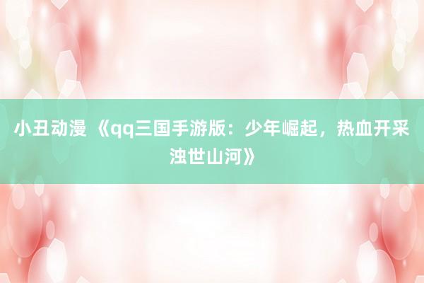 小丑动漫 《qq三国手游版：少年崛起，热血开采浊世山河》