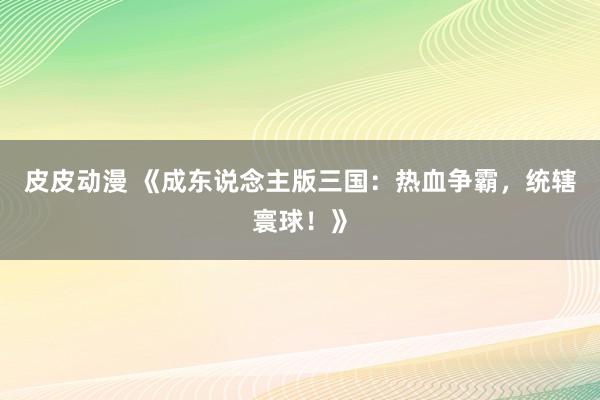 皮皮动漫 《成东说念主版三国：热血争霸，统辖寰球！》