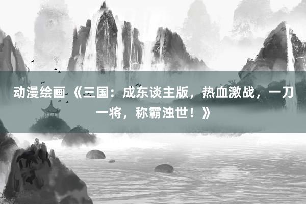 动漫绘画 《三国：成东谈主版，热血激战，一刀一将，称霸浊世！》