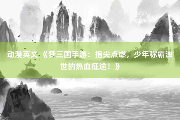 动漫英文 《梦三国手游：指尖点燃，少年称霸浊世的热血征途！》