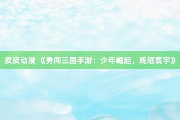 皮皮动漫 《勇闯三国手游：少年崛起，统辖寰宇》