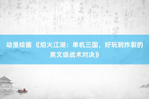 动漫绘画 《焰火江湖：单机三国，好玩到炸裂的爽文级战术对决》