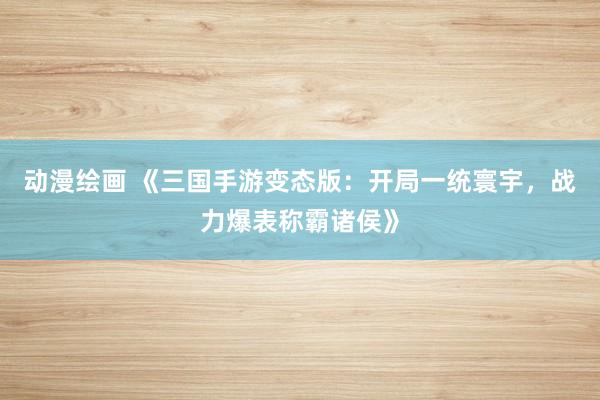 动漫绘画 《三国手游变态版：开局一统寰宇，战力爆表称霸诸侯》