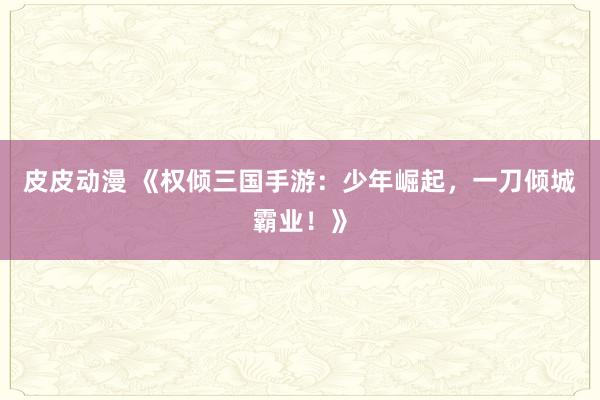 皮皮动漫 《权倾三国手游：少年崛起，一刀倾城霸业！》