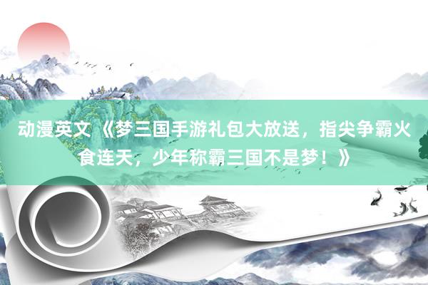 动漫英文 《梦三国手游礼包大放送，指尖争霸火食连天，少年称霸三国不是梦！》