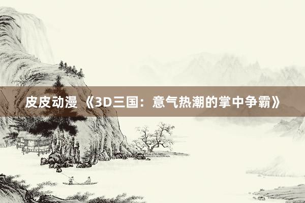 皮皮动漫 《3D三国：意气热潮的掌中争霸》