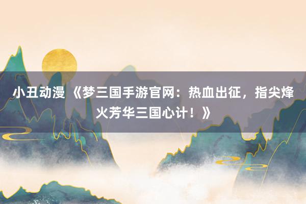 小丑动漫 《梦三国手游官网：热血出征，指尖烽火芳华三国心计！》