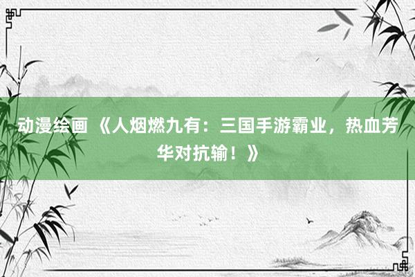 动漫绘画 《人烟燃九有：三国手游霸业，热血芳华对抗输！》