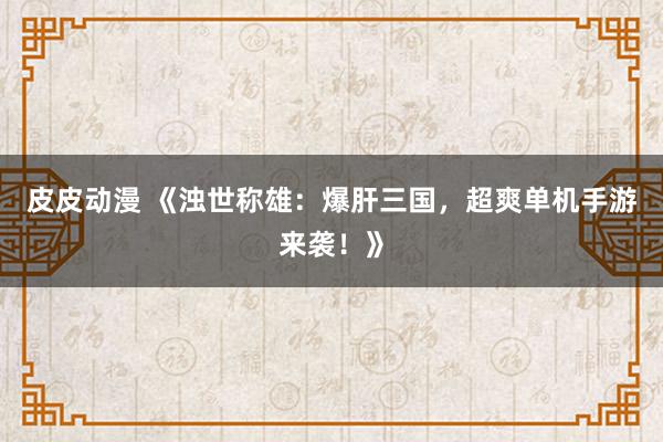 皮皮动漫 《浊世称雄：爆肝三国，超爽单机手游来袭！》