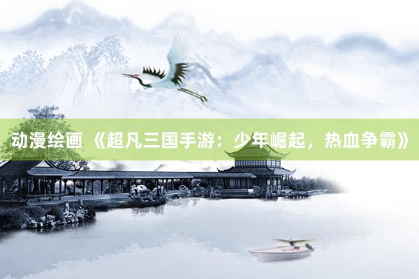 动漫绘画 《超凡三国手游：少年崛起，热血争霸》