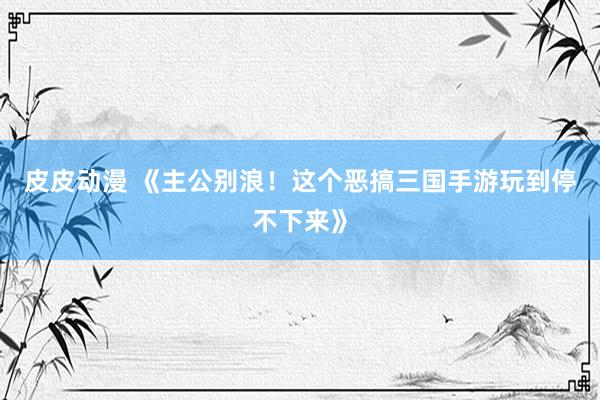 皮皮动漫 《主公别浪！这个恶搞三国手游玩到停不下来》