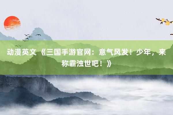 动漫英文 《三国手游官网：意气风发！少年，来称霸浊世吧！》