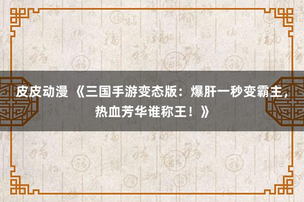 皮皮动漫 《三国手游变态版：爆肝一秒变霸主，热血芳华谁称王！》