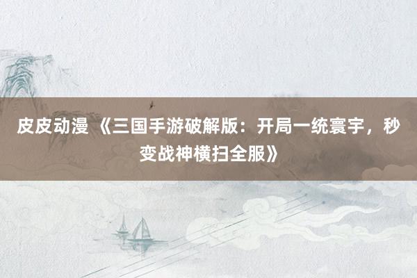 皮皮动漫 《三国手游破解版：开局一统寰宇，秒变战神横扫全服》