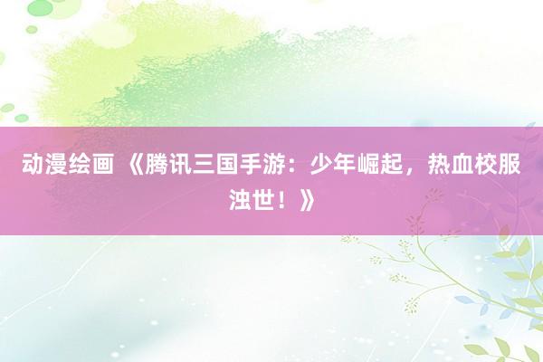 动漫绘画 《腾讯三国手游：少年崛起，热血校服浊世！》