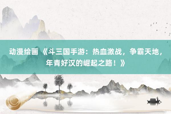 动漫绘画 《斗三国手游：热血激战，争霸天地，年青好汉的崛起之路！》