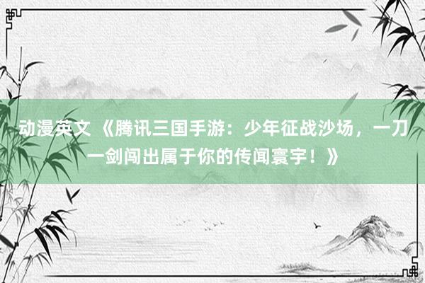 动漫英文 《腾讯三国手游：少年征战沙场，一刀一剑闯出属于你的传闻寰宇！》