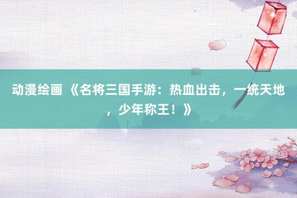动漫绘画 《名将三国手游：热血出击，一统天地，少年称王！》