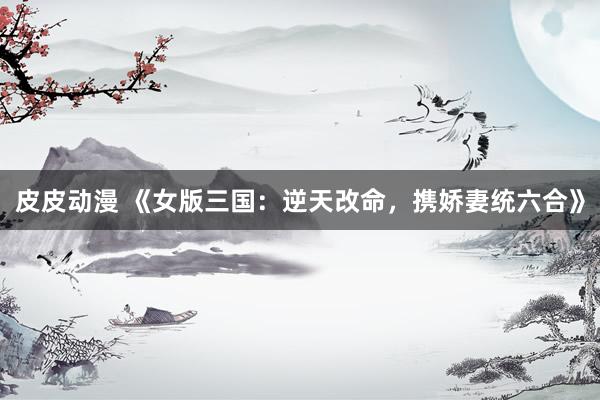 皮皮动漫 《女版三国：逆天改命，携娇妻统六合》
