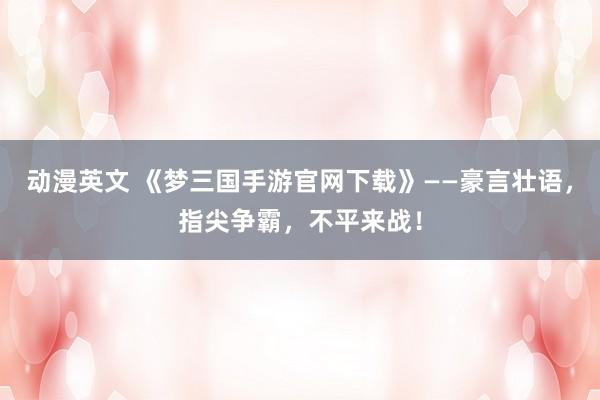 动漫英文 《梦三国手游官网下载》——豪言壮语，指尖争霸，不平来战！