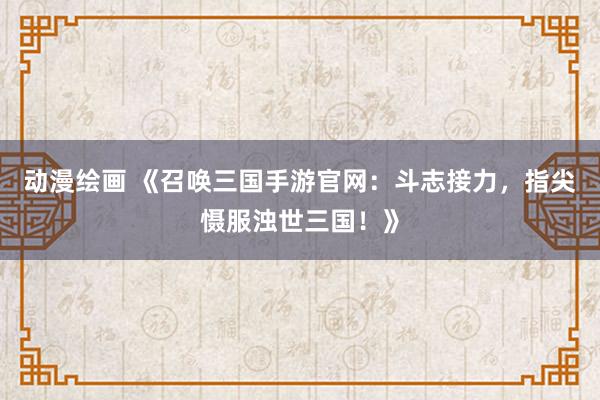 动漫绘画 《召唤三国手游官网：斗志接力，指尖慑服浊世三国！》