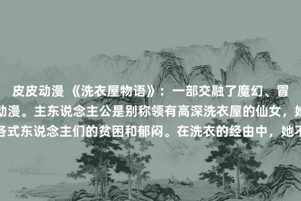 皮皮动漫 《洗衣屋物语》：一部交融了魔幻、冒险、爱情和悬疑元素的动漫。主东说念主公是别称领有高深洗衣屋的仙女，她不错通过洗衣来处置各式东说念主们的贫困和郁闷。在洗衣的经由中，她不仅要靠近各式高深的生物和力量，还会发现洗衣屋背后的真相和我方的气运。这部动漫既有热鏖战争，又有关心故事，同期还交融了悬疑和惊悚的元素，是一部稳当多种不雅众的作品。